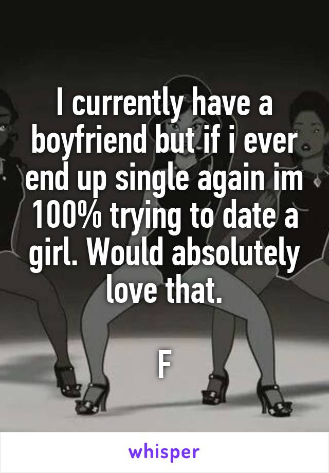 I currently have a boyfriend but if i ever end up single again im 100% trying to date a girl. Would absolutely love that.

F