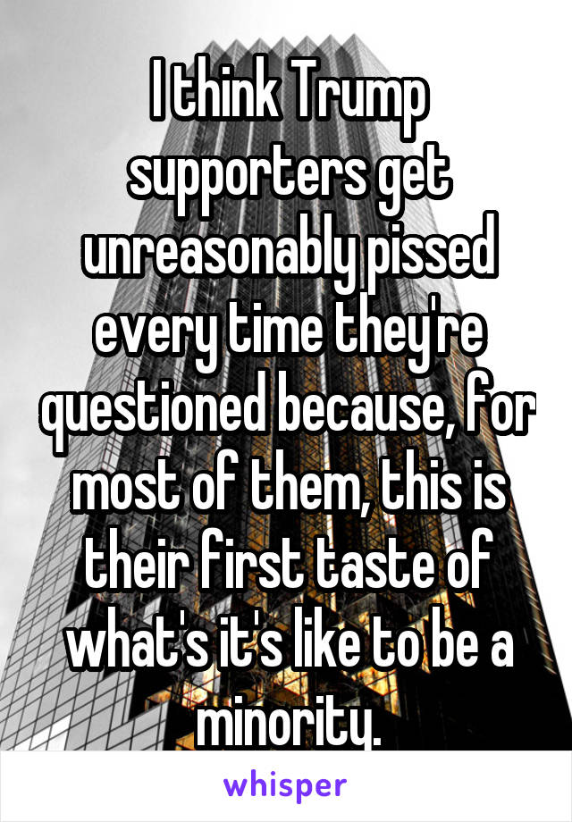 I think Trump supporters get unreasonably pissed every time they're questioned because, for most of them, this is their first taste of what's it's like to be a minority.