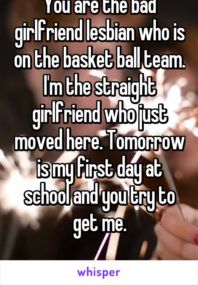 You are the bad girlfriend lesbian who is on the basket ball team. I'm the straight girlfriend who just moved here. Tomorrow is my first day at school and you try to get me.

Start right away