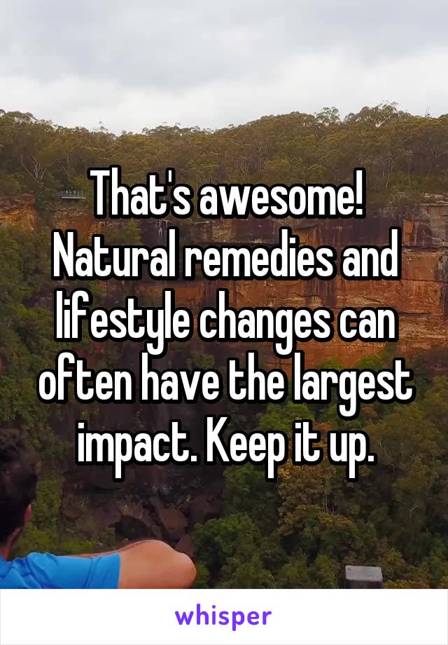 That's awesome! Natural remedies and lifestyle changes can often have the largest impact. Keep it up.