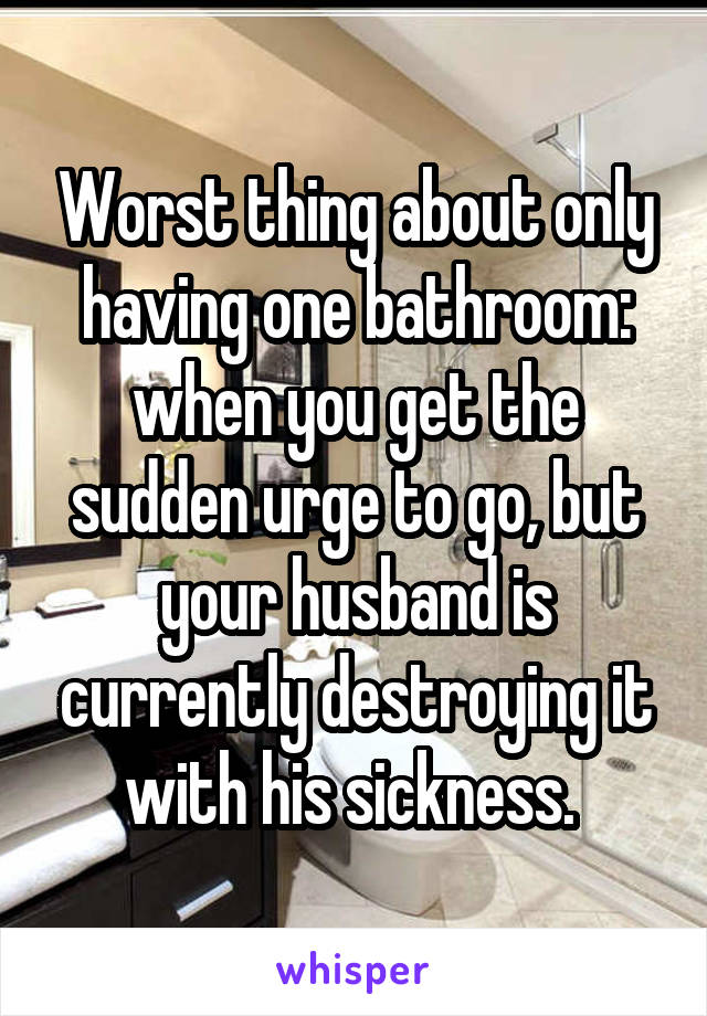Worst thing about only having one bathroom: when you get the sudden urge to go, but your husband is currently destroying it with his sickness. 