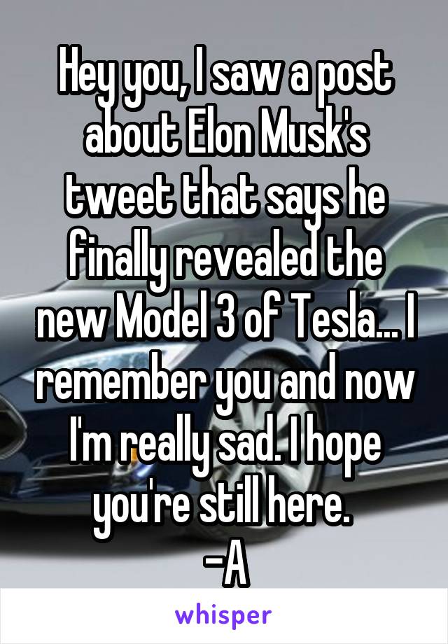 Hey you, I saw a post about Elon Musk's tweet that says he finally revealed the new Model 3 of Tesla... I remember you and now I'm really sad. I hope you're still here. 
-A