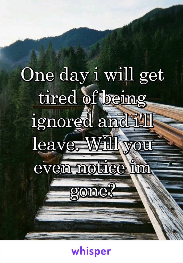 One day i will get tired of being ignored and i'll leave. Will you even notice im gone?