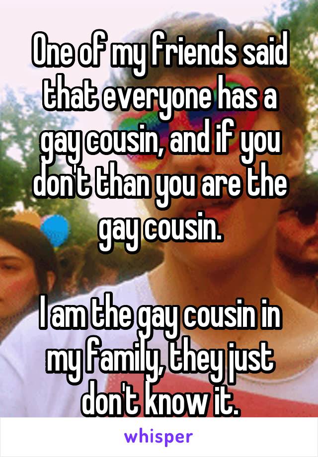 One of my friends said that everyone has a gay cousin, and if you don't than you are the gay cousin.

I am the gay cousin in my family, they just don't know it.