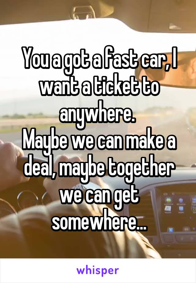 You a got a fast car, I want a ticket to anywhere. 
Maybe we can make a deal, maybe together we can get somewhere...