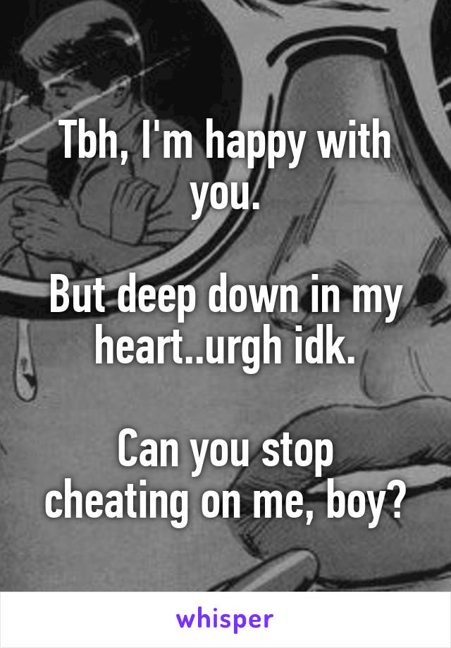 Tbh, I'm happy with you.

But deep down in my heart..urgh idk.

Can you stop cheating on me, boy?