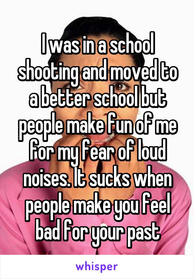 I was in a school shooting and moved to a better school but people make fun of me for my fear of loud noises. It sucks when people make you feel bad for your past