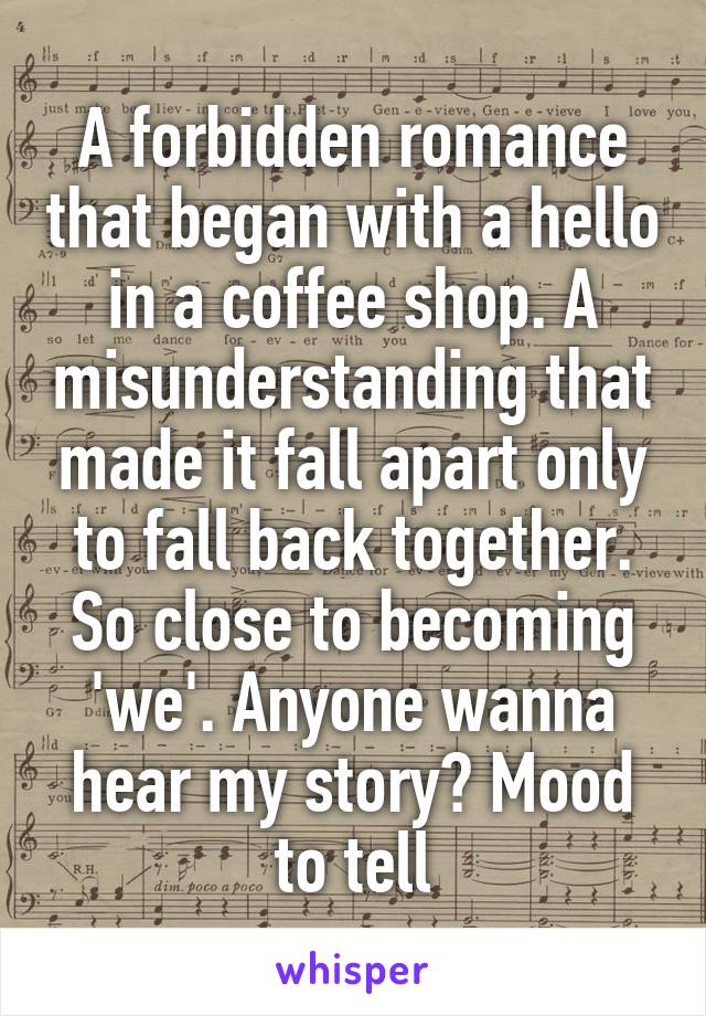 A forbidden romance that began with a hello in a coffee shop. A misunderstanding that made it fall apart only to fall back together. So close to becoming 'we'. Anyone wanna hear my story? Mood to tell