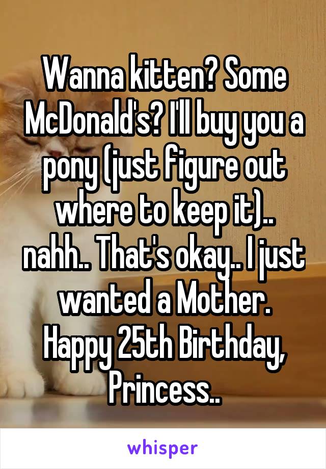 Wanna kitten? Some McDonald's? I'll buy you a pony (just figure out where to keep it).. nahh.. That's okay.. I just wanted a Mother.
Happy 25th Birthday, Princess..