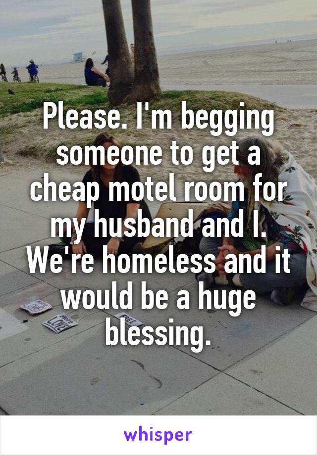 Please. I'm begging someone to get a cheap motel room for my husband and I. We're homeless and it would be a huge blessing.