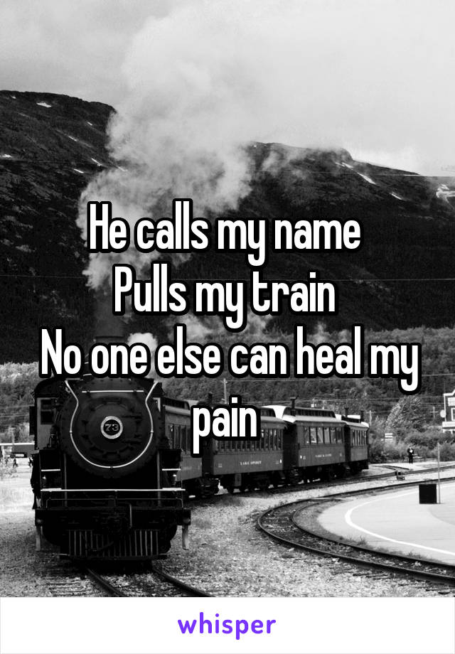 He calls my name 
Pulls my train 
No one else can heal my pain 