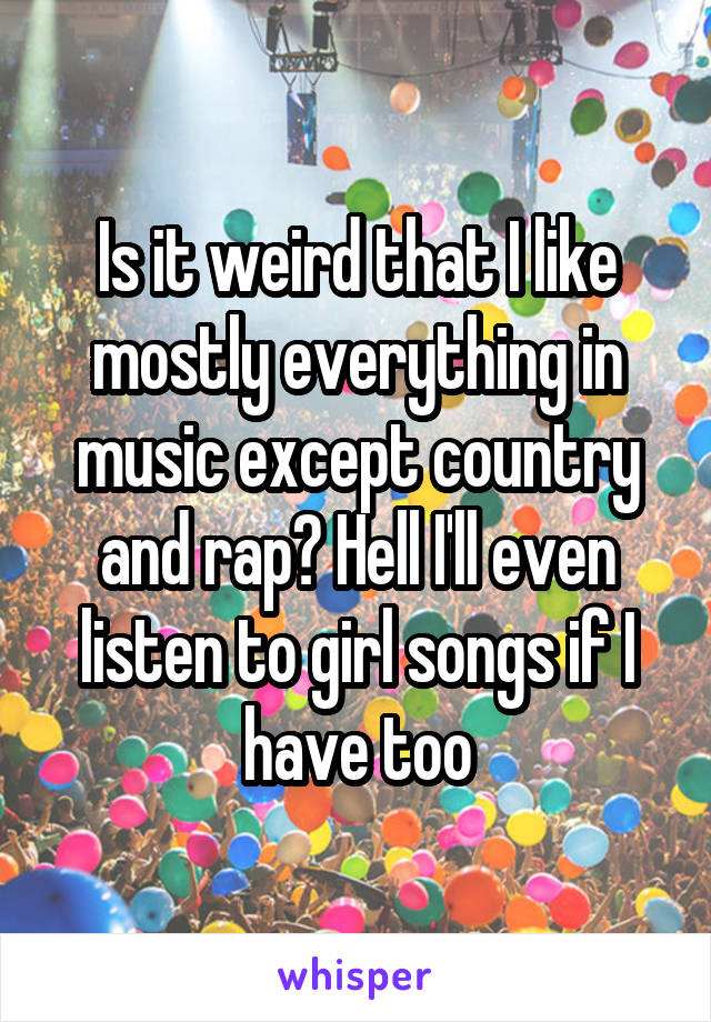 Is it weird that I like mostly everything in music except country and rap? Hell I'll even listen to girl songs if I have too