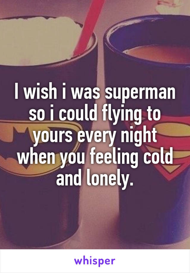 I wish i was superman so i could flying to yours every night when you feeling cold and lonely.