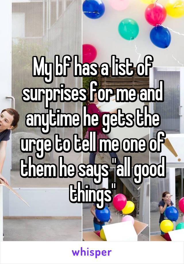 My bf has a list of surprises for me and anytime he gets the urge to tell me one of them he says "all good things"