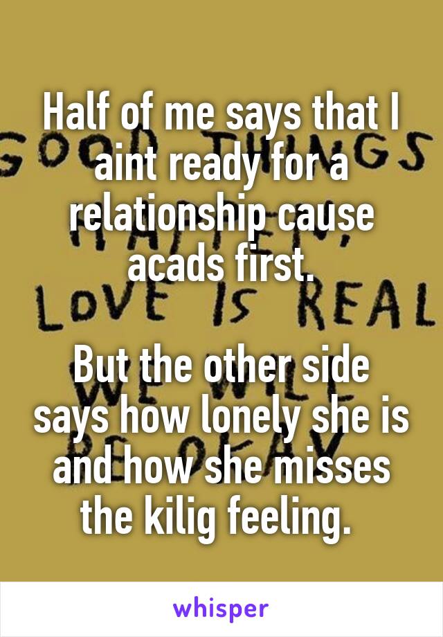 Half of me says that I aint ready for a relationship cause acads first.

But the other side says how lonely she is and how she misses the kilig feeling. 