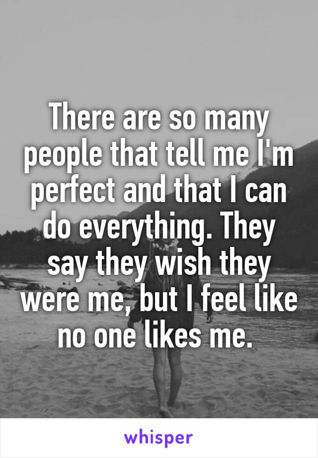 There are so many people that tell me I'm perfect and that I can do everything. They say they wish they were me, but I feel like no one likes me. 