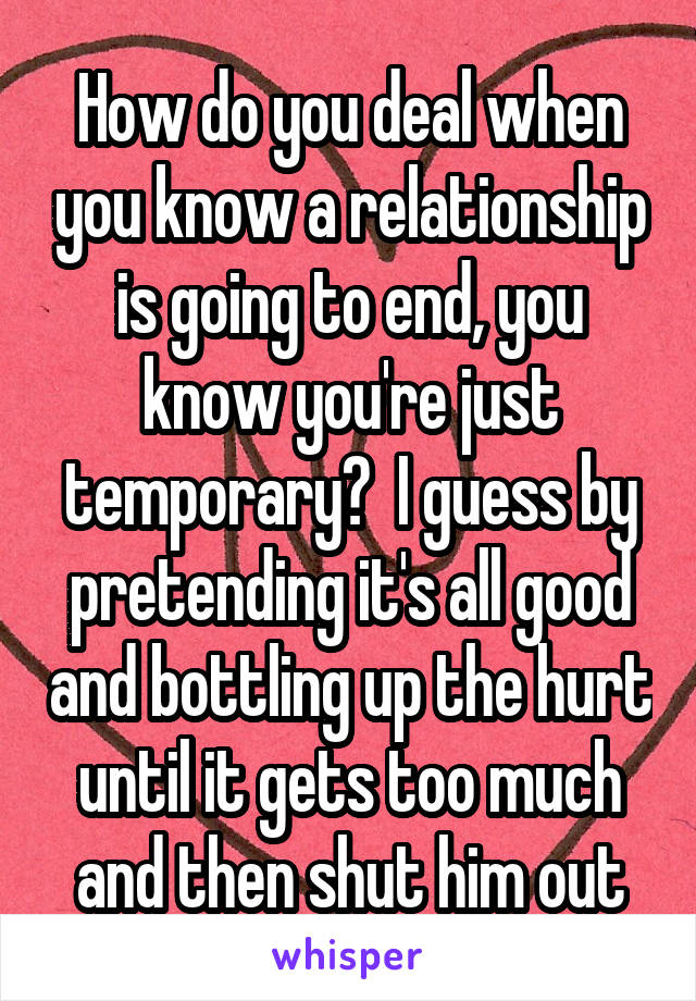 How do you deal when you know a relationship is going to end, you know you're just temporary?  I guess by pretending it's all good and bottling up the hurt until it gets too much and then shut him out