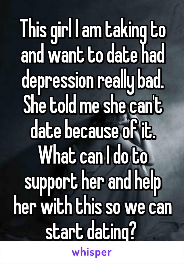 This girl I am taking to and want to date had depression really bad. She told me she can't date because of it. What can I do to support her and help her with this so we can start dating? 