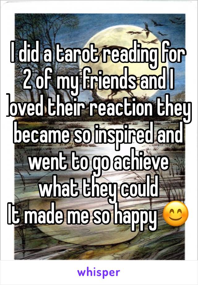 I did a tarot reading for 2 of my friends and I loved their reaction they became so inspired and went to go achieve what they could 
It made me so happy 😊