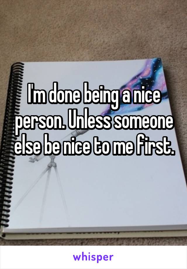 I'm done being a nice person. Unless someone else be nice to me first. 