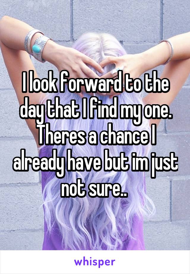 I look forward to the day that I find my one. Theres a chance I already have but im just not sure.. 