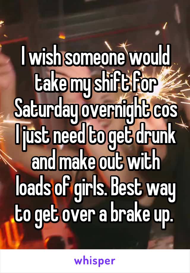 I wish someone would take my shift for Saturday overnight cos I just need to get drunk and make out with loads of girls. Best way to get over a brake up. 