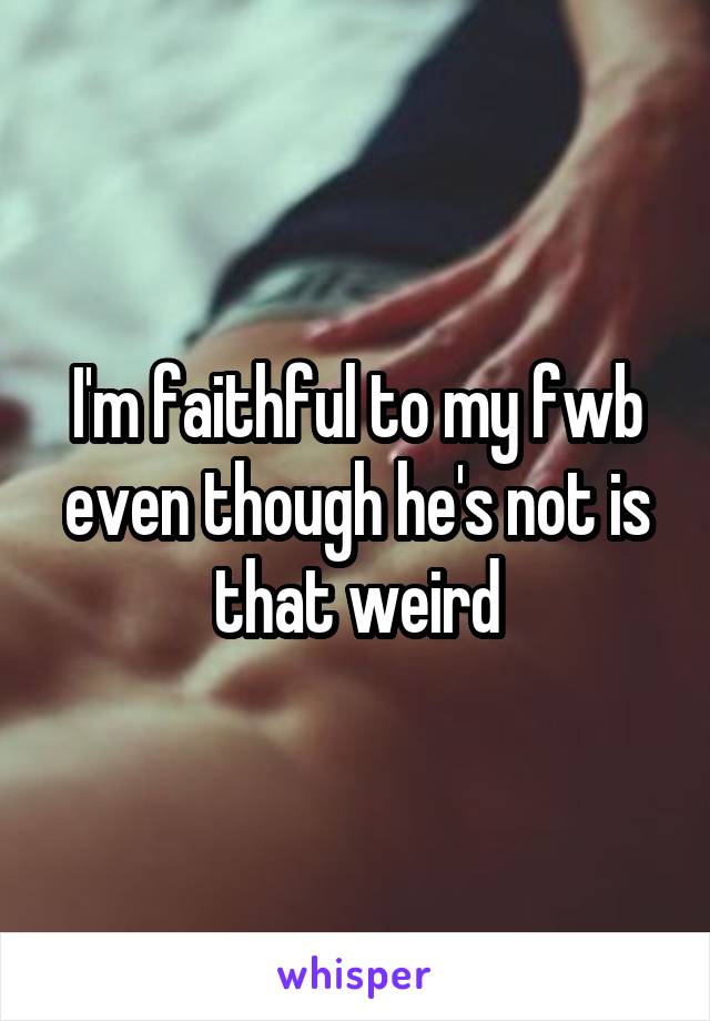 I'm faithful to my fwb even though he's not is that weird