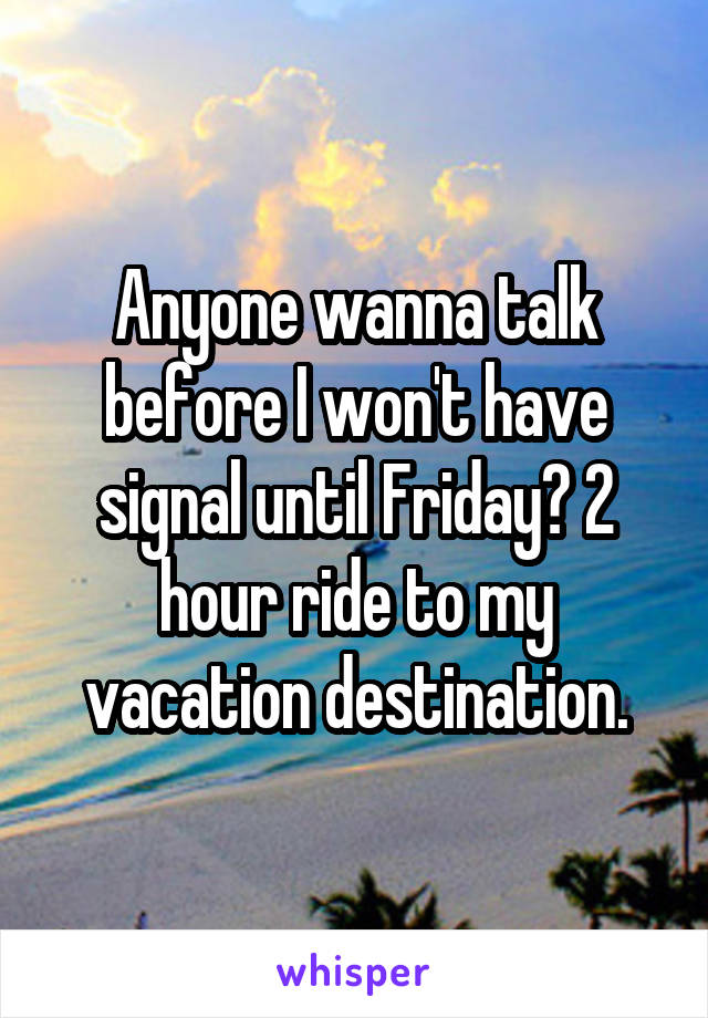 Anyone wanna talk before I won't have signal until Friday? 2 hour ride to my vacation destination.