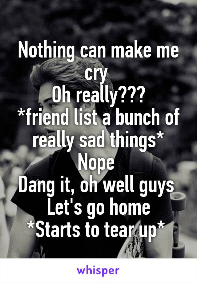 Nothing can make me cry 
Oh really???
*friend list a bunch of really sad things*
Nope 
Dang it, oh well guys 
Let's go home
*Starts to tear up* 