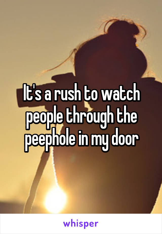 It's a rush to watch people through the peephole in my door