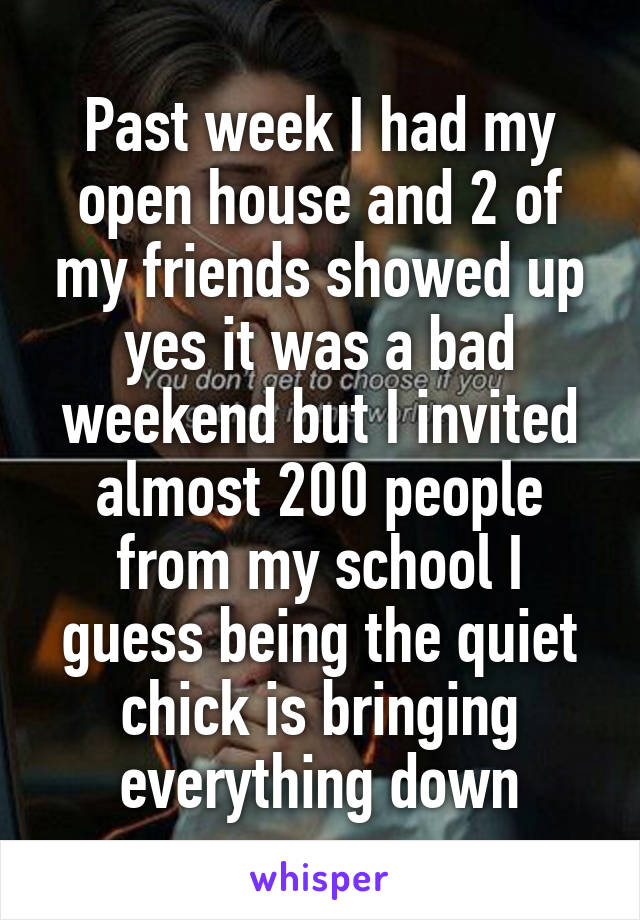 Past week I had my open house and 2 of my friends showed up yes it was a bad weekend but I invited almost 200 people from my school I guess being the quiet chick is bringing everything down