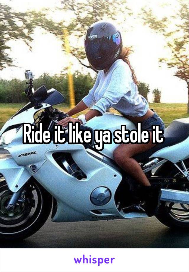 Ride it like ya stole it 