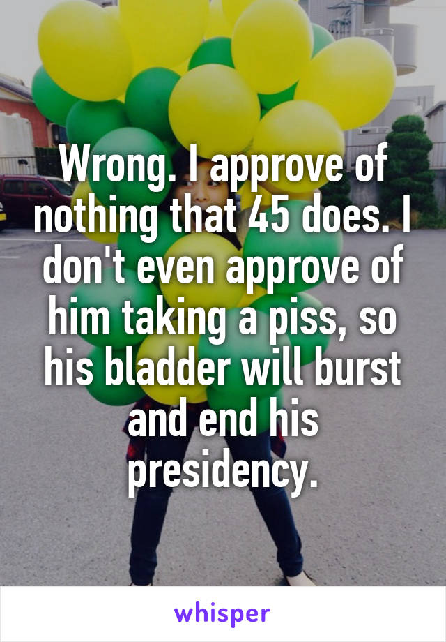 Wrong. I approve of nothing that 45 does. I don't even approve of him taking a piss, so his bladder will burst and end his presidency.