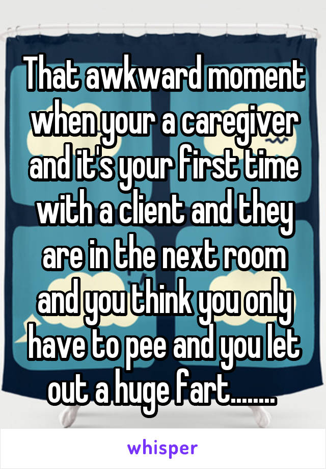 That awkward moment when your a caregiver and it's your first time with a client and they are in the next room and you think you only have to pee and you let out a huge fart........ 