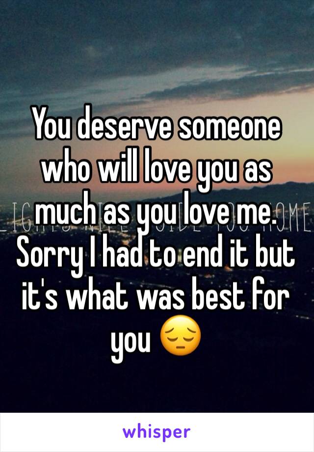 You deserve someone who will love you as much as you love me. Sorry I had to end it but it's what was best for you 😔