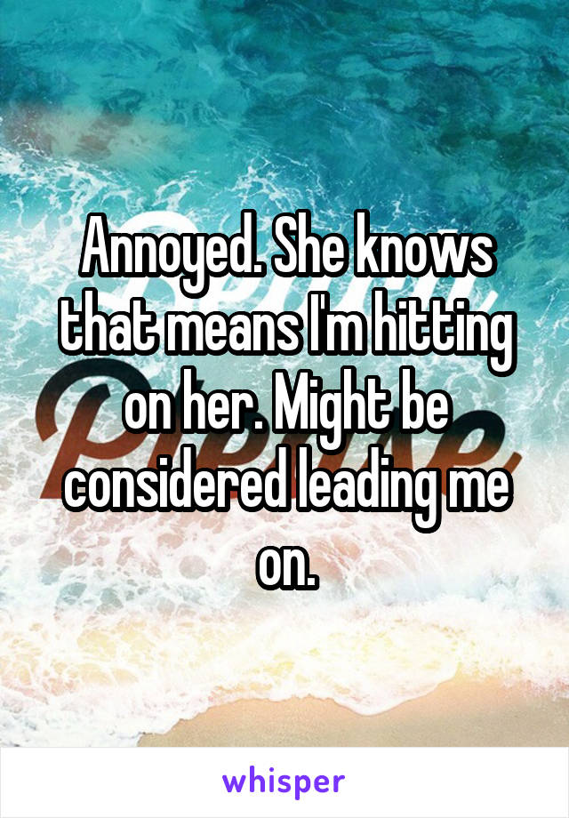 Annoyed. She knows that means I'm hitting on her. Might be considered leading me on.