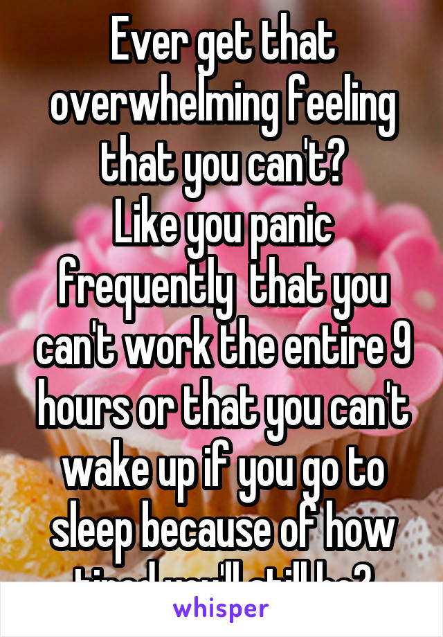 Ever get that overwhelming feeling that you can't?
Like you panic frequently  that you can't work the entire 9 hours or that you can't wake up if you go to sleep because of how tired you'll still be?