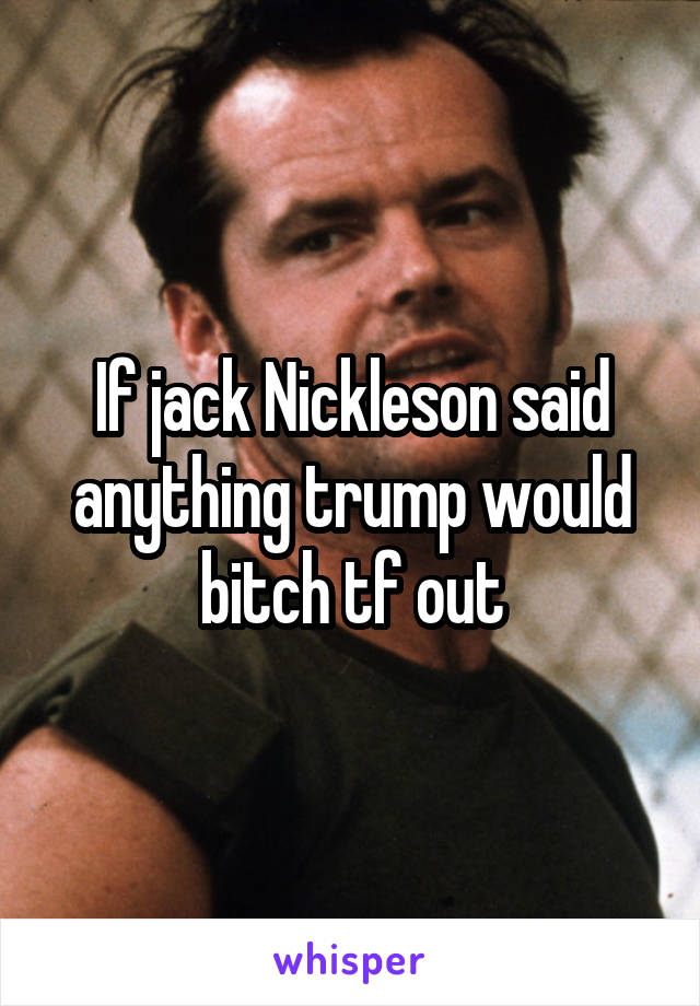 If jack Nickleson said anything trump would bitch tf out