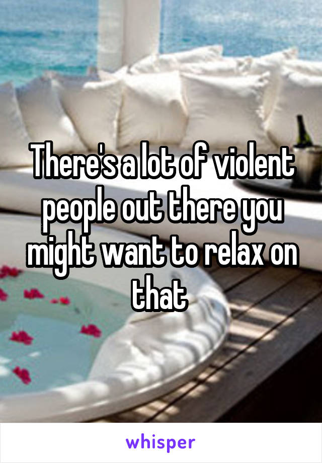 There's a lot of violent people out there you might want to relax on that 