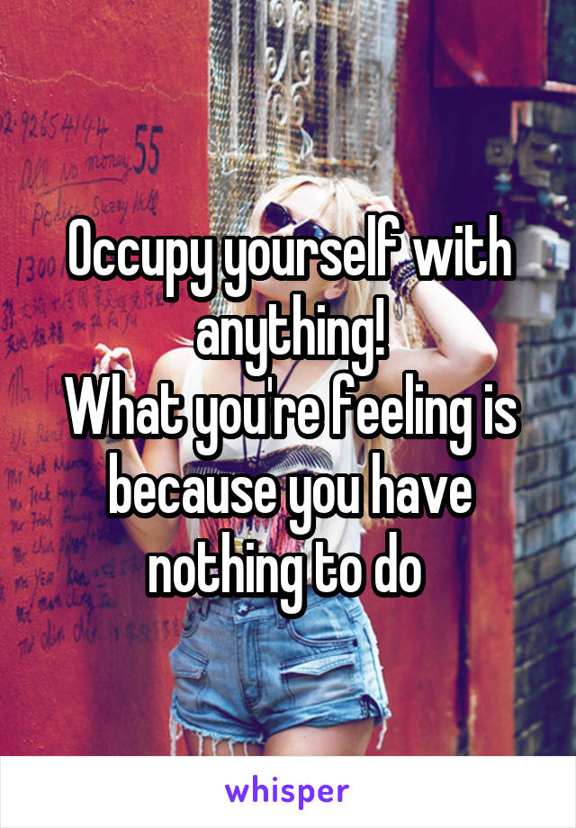 Occupy yourself with anything!
What you're feeling is because you have nothing to do 