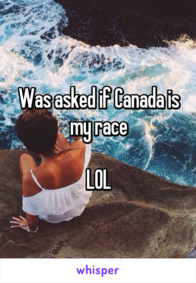 Was asked if Canada is my race

LOL