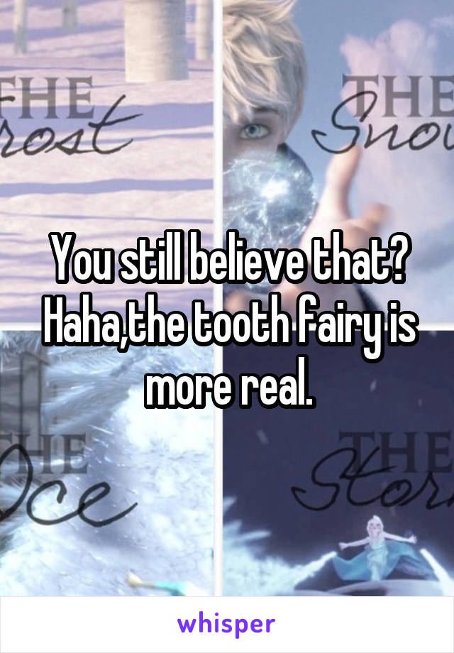 You still believe that? Haha,the tooth fairy is more real.