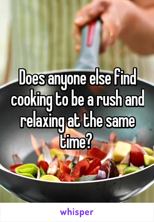 Does anyone else find cooking to be a rush and relaxing at the same time? 