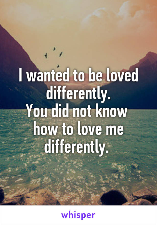 I wanted to be loved differently.
You did not know 
how to love me differently. 