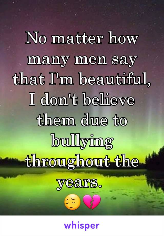 No matter how many men say that I'm beautiful, I don't believe them due to bullying throughout the years. 
😔💔