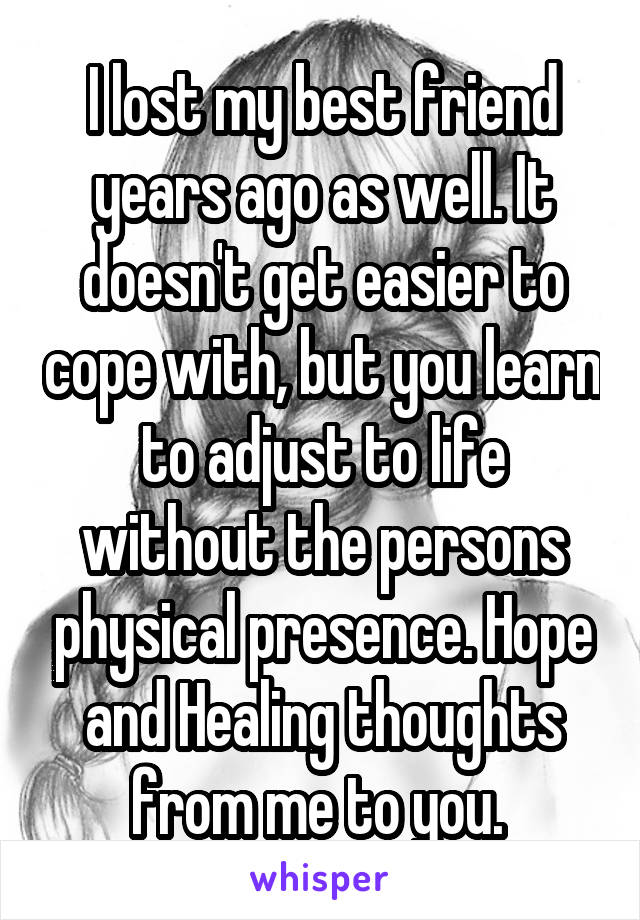 I lost my best friend years ago as well. It doesn't get easier to cope with, but you learn to adjust to life without the persons physical presence. Hope and Healing thoughts from me to you. 