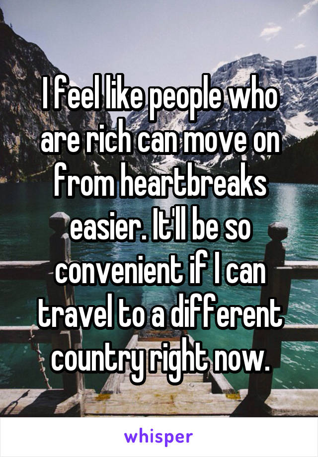 I feel like people who are rich can move on from heartbreaks easier. It'll be so convenient if I can travel to a different country right now.