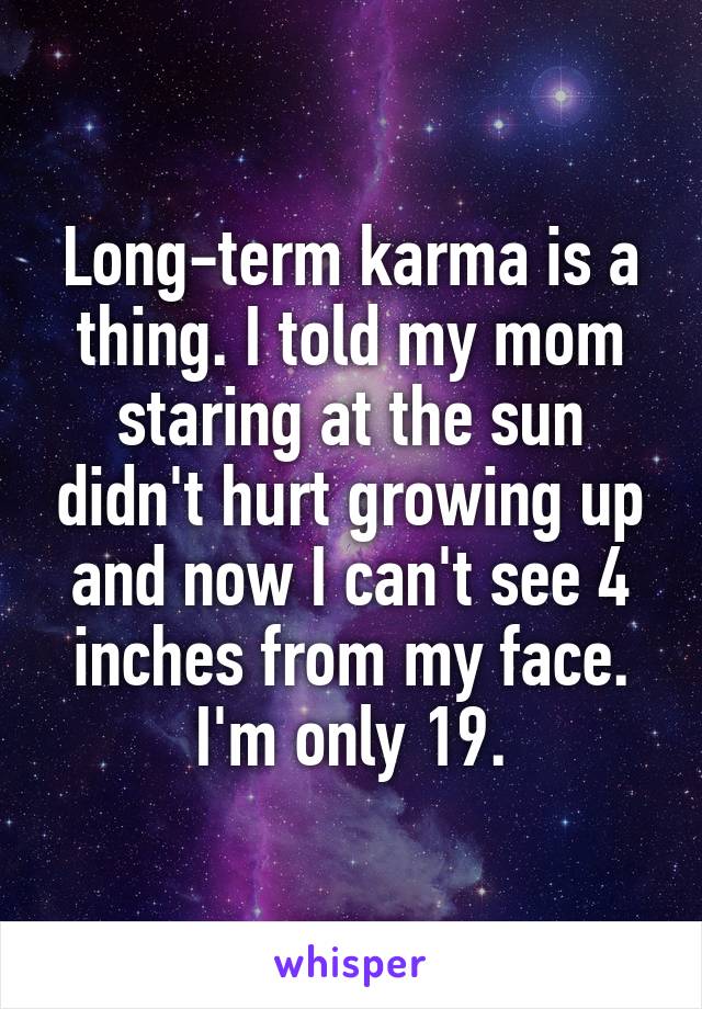 Long-term karma is a thing. I told my mom staring at the sun didn't hurt growing up and now I can't see 4 inches from my face. I'm only 19.