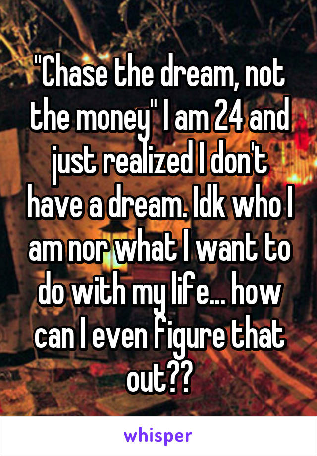 "Chase the dream, not the money" I am 24 and just realized I don't have a dream. Idk who I am nor what I want to do with my life... how can I even figure that out??