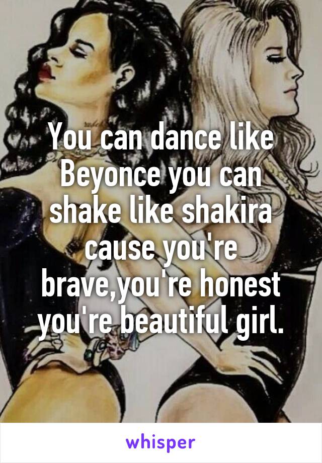 You can dance like Beyonce you can shake like shakira cause you're brave,you're honest you're beautiful girl.